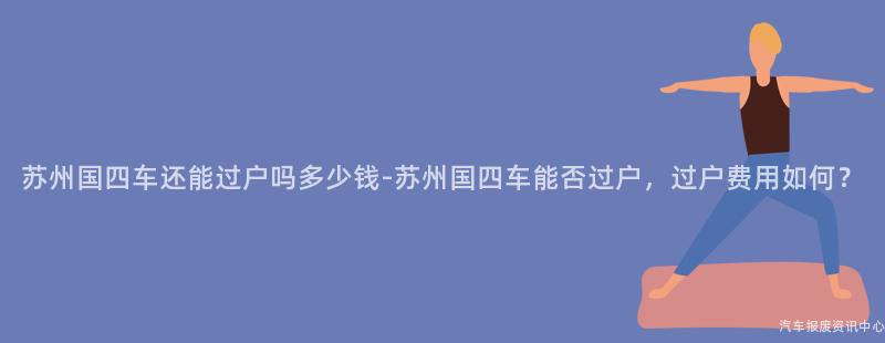 苏州国四车还能过户吗多少钱-苏州国四车能否过户，过户费用如何？
