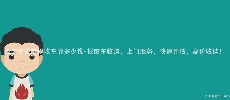 报废车去哪里收车呢多少钱-报废车收购，上门服务，快速评估，高价收购！