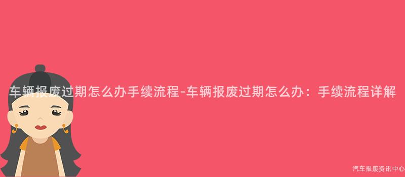 车辆报废过期怎么办手续流程-车辆报废过期怎么办：手续流程详解