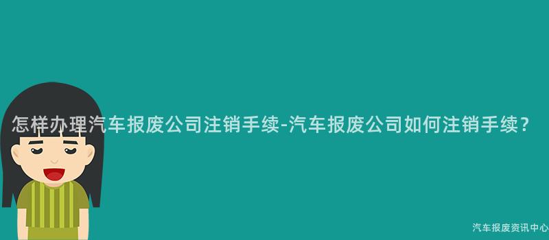 怎样办理汽车报废公司注销手续-汽车报废公司如何注销手续？