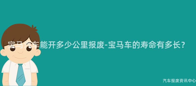 宝马汽车能开多少公里报废-宝马车的寿命有多长？