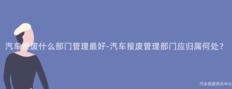 汽车报废什么部门管理最好-汽车报废管理部门应归属何处？