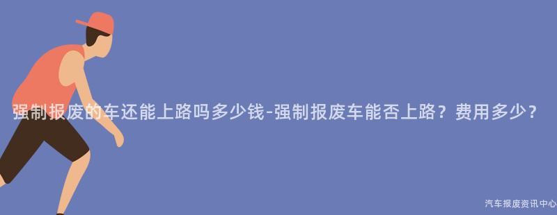 强制报废的车还能上路吗多少钱-强制报废车能否上路？费用多少？