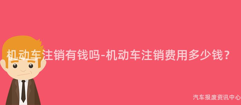 机动车注销有钱吗-机动车注销费用多少钱？