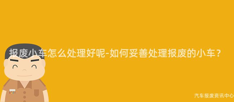 报废小车怎么处理好呢-如何妥善处理报废的小车？