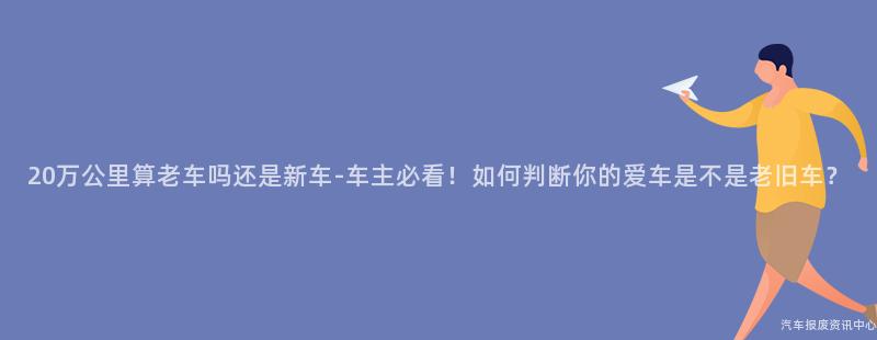 20万公里算老车吗还是新车-车主必看！如何判断你的爱车是不是老旧车？