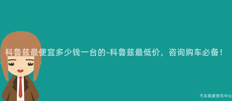 科鲁兹最便宜多少钱一台的-科鲁兹最低价，咨询购车必备！