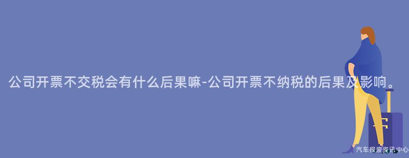公司开票不交税会有什么后果嘛-公司开票不纳税的后果及影响。