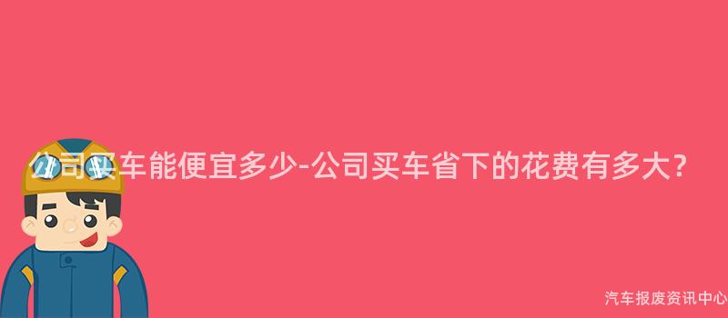 公司买车能便宜多少-公司买车省下的花费有多大？