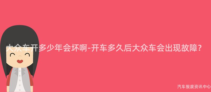 大众车开多少年会坏啊-开车多久后大众车会出现故障？