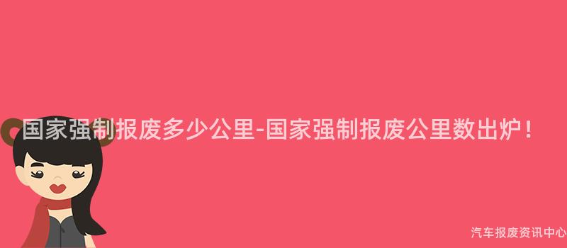 国家强制报废多少公里-国家强制报废公里数出炉！
