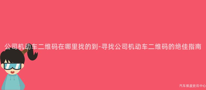 公司机动车二维码在哪里找的到-寻找公司机动车二维码的绝佳指南