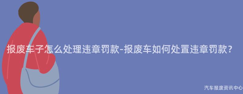 报废车子怎么处理违章罚款-报废车如何处置违章罚款？