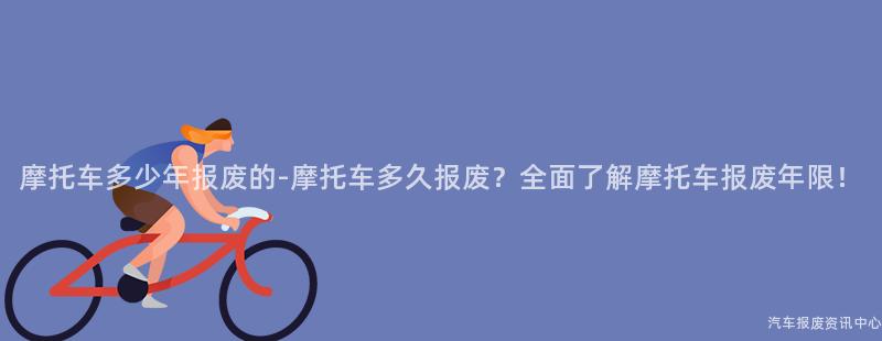 摩托车多少年报废的-摩托车多久报废？全面了解摩托车报废年限！