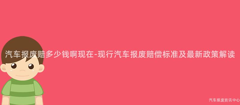 汽车报废赔多少钱啊现在-现行汽车报废赔偿标准及最新政策解读