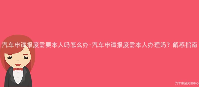 汽车申请报废需要本人吗怎么办-汽车申请报废需本人办理吗？解惑指南