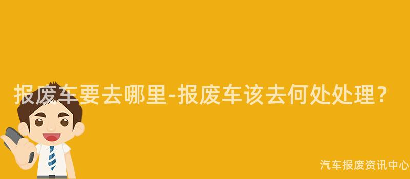报废车要去哪里-报废车该去何处处理？