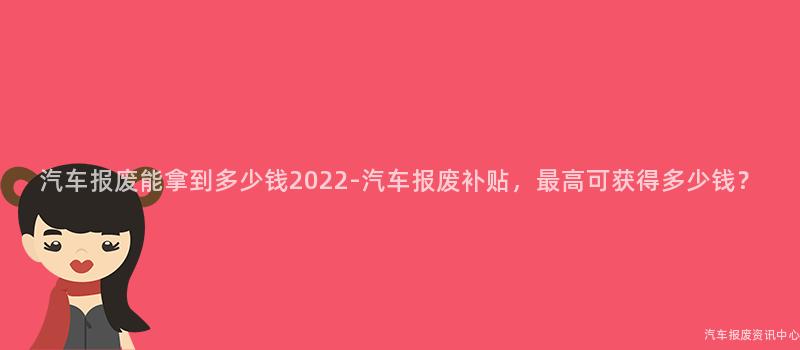 汽车报废能拿到多少钱2022-汽车报废补贴，最高可获得多少钱？