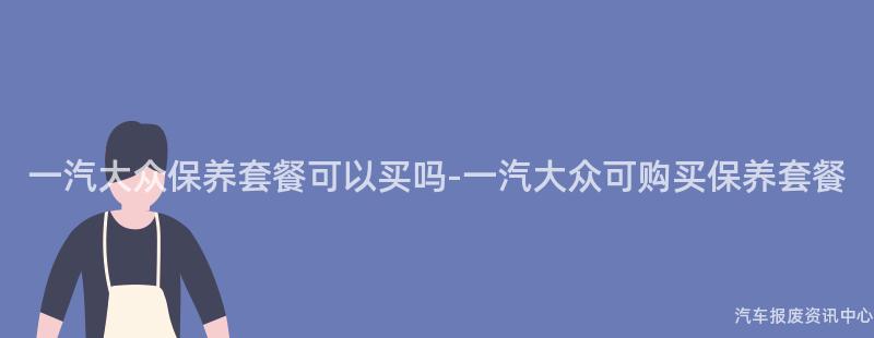 一汽大众保养套餐可以买吗-一汽大众可购买保养套餐