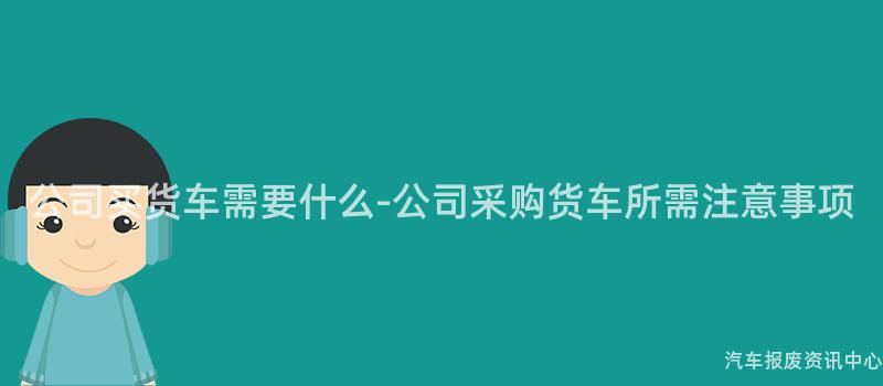 公司买货车需要什么-公司采购货车所需注意事项