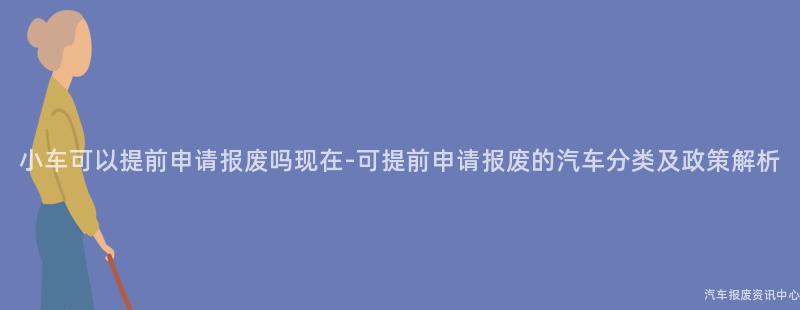小车可以提前申请报废吗现在-可提前申请报废的汽车分类及政策解析