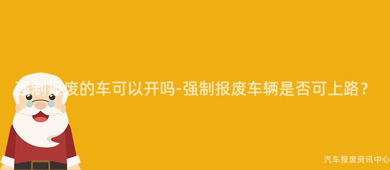强制报废的车可以开吗-强制报废车辆是否可上路？