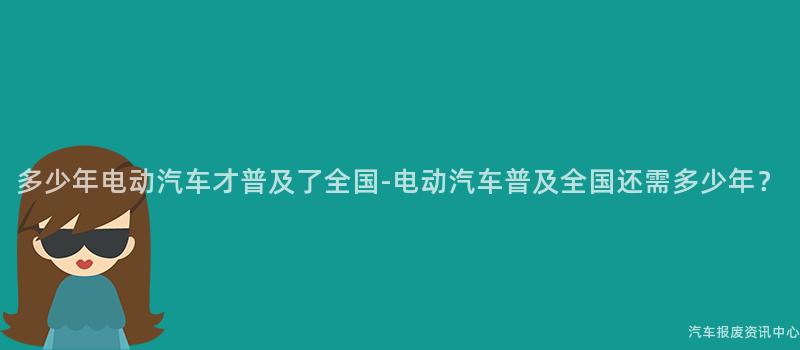 多少年电动汽车才普及了全国-电动汽车普及全国还需多少年？