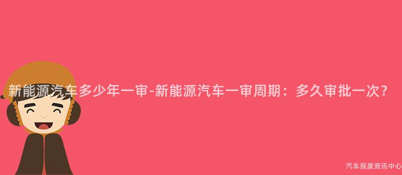 新能源汽车多少年一审-新能源汽车一审周期：多久审批一次？