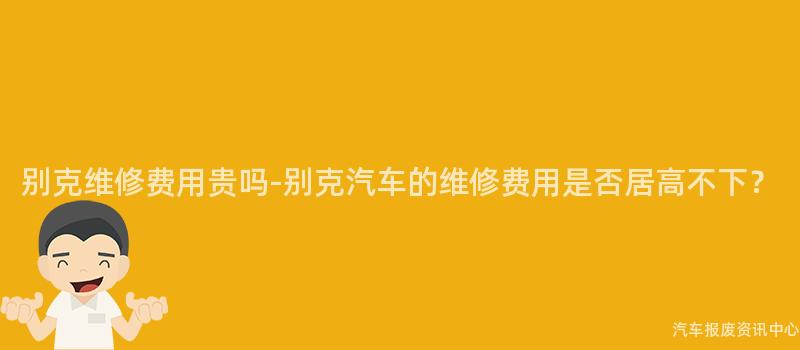 别克维修费用贵吗-别克汽车的维修费用是否居高不下？