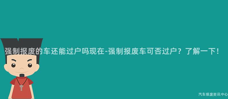 强制报废的车还能过户吗现在-强制报废车可否过户？了解一下！