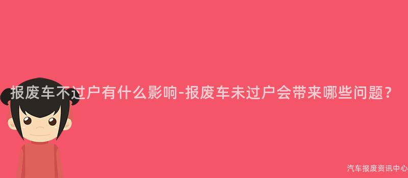 报废车不过户有什么影响-报废车未过户会带来哪些问题？