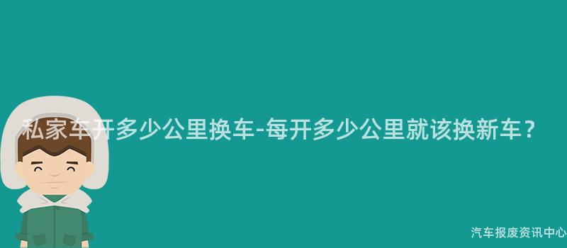 私家车开多少公里换车-每开多少公里就该换新车？