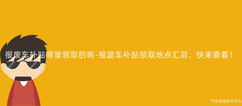 报废车补贴哪里领取的啊-报废车补贴领取地点汇总，快来查看！