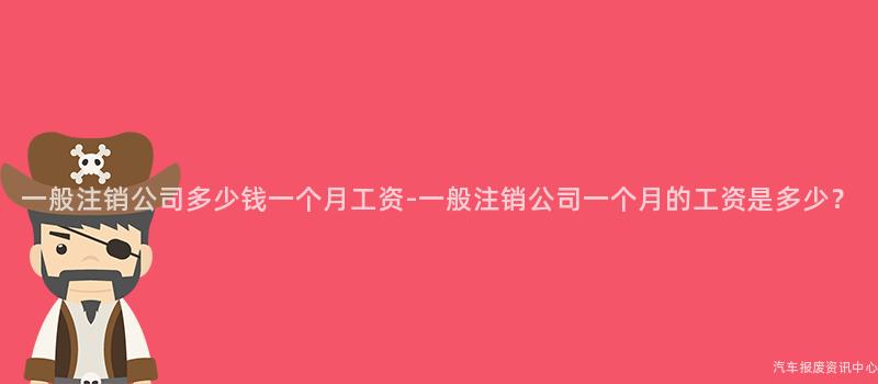 一般注销公司多少钱一个月工资-一般注销公司一个月的工资是多少？