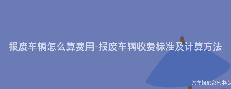 报废车辆怎么算费用-报废车辆收费标准及计算方法