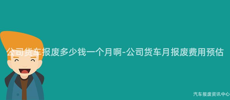 公司货车报废多少钱一个月啊-公司货车月报废费用预估
