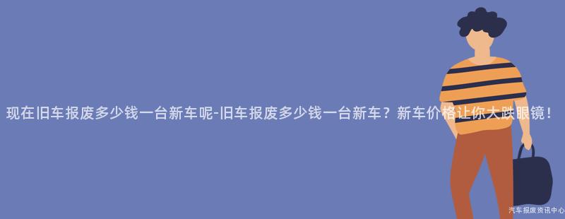 现在旧车报废多少钱一台新车呢-旧车报废多少钱一台新车？新车价格让你大跌眼镜！
