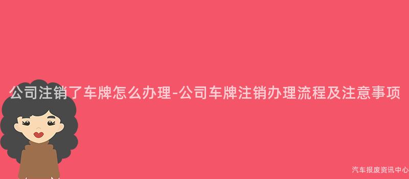 公司注销了车牌怎么办理-公司车牌注销办理流程及注意事项