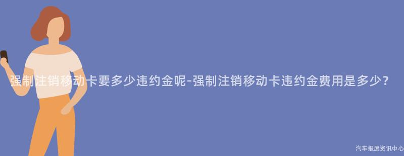 强制注销移动卡要多少违约金呢-强制注销移动卡违约金费用是多少？