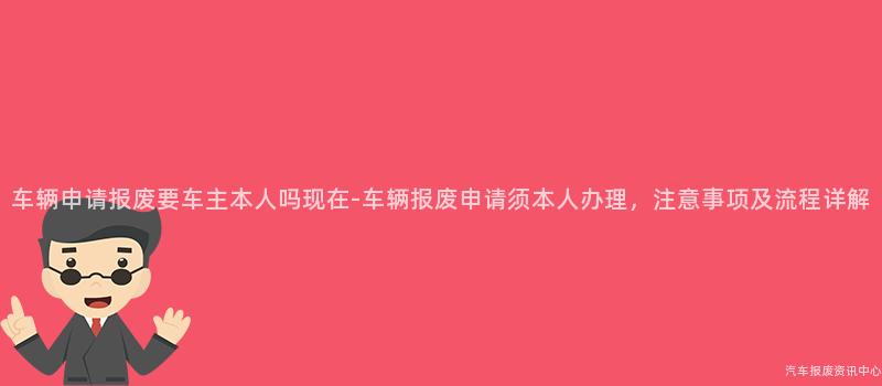 车辆申请报废要车主本人吗现在-车辆报废申请须本人办理，注意事项及流程详解