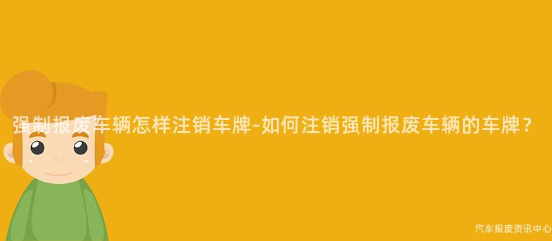 强制报废车辆怎样注销车牌-如何注销强制报废车辆的车牌？