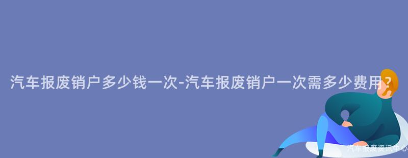 汽车报废销户多少钱一次-汽车报废销户一次需多少费用？