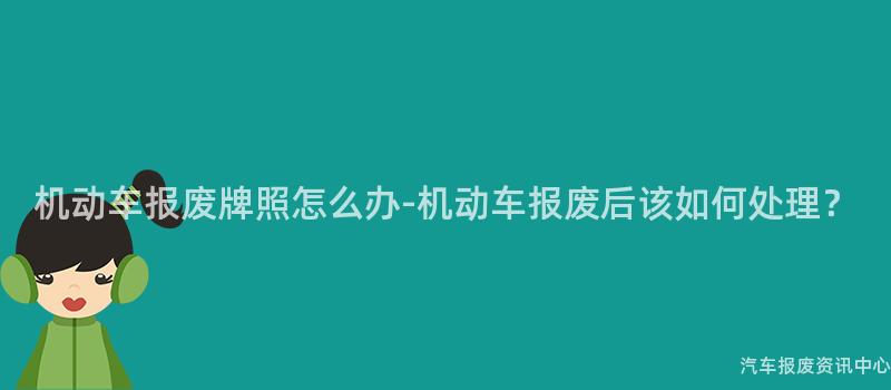 机动车报废牌照怎么办-机动车报废后该如何处理？
