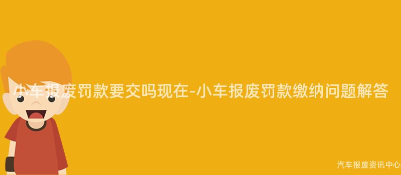 小车报废罚款要交吗现在-小车报废罚款缴纳问题解答