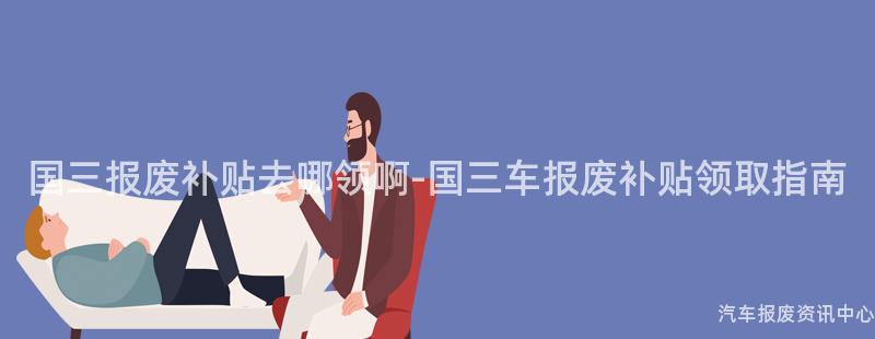 国三报废补贴去哪领啊-国三车报废补贴领取指南