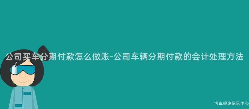 公司买车分期付款怎么做账-公司车辆分期付款的会计处理方法