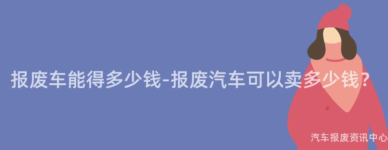 报废车能得多少钱-报废汽车可以卖多少钱？