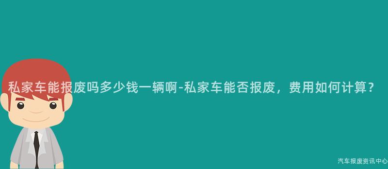 私家车能报废吗多少钱一辆啊-私家车能否报废，费用如何计算？