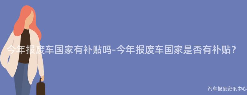 今年报废车国家有补贴吗-今年报废车国家是否有补贴？