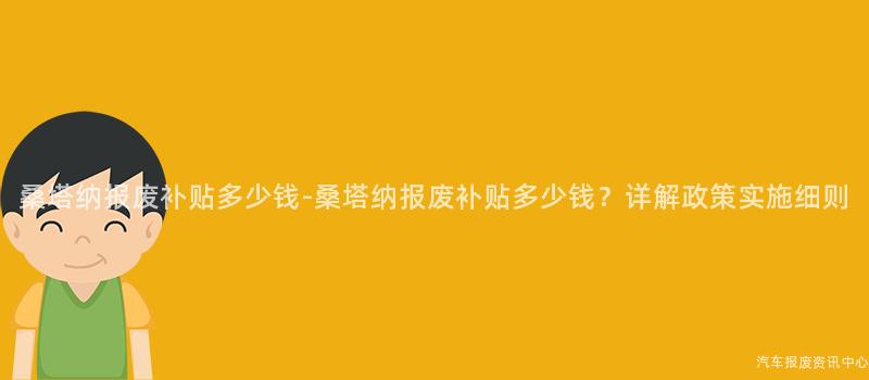 桑塔纳报废补贴多少钱-桑塔纳报废补贴多少钱？详解政策实施细则